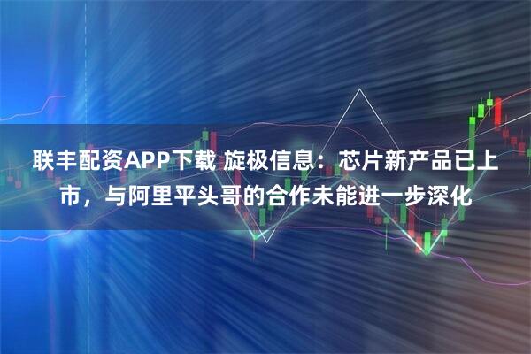 联丰配资APP下载 旋极信息：芯片新产品已上市，与阿里平头哥的合作未能进一步深化