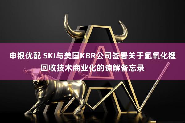 申银优配 SKI与美国KBR公司签署关于氢氧化锂回收技术商业化的谅解备忘录