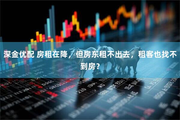深金优配 房租在降，但房东租不出去，租客也找不到房？