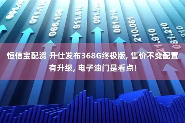 恒信宝配资 升仕发布368G终极版, 售价不变配置有升级, 电子油门是看点!