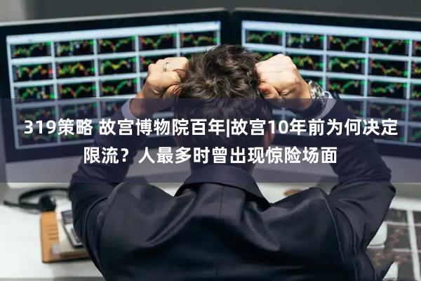 319策略 故宫博物院百年|故宫10年前为何决定限流？人最多时曾出现惊险场面