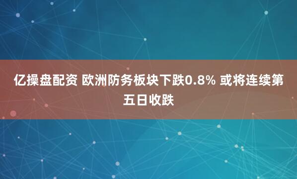 亿操盘配资 欧洲防务板块下跌0.8% 或将连续第五日收跌