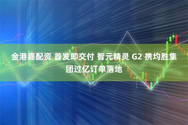 金港嘉配资 首发即交付 智元精灵 G2 携均胜集团过亿订单落地