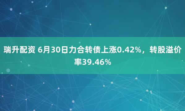 瑞升配资 6月30日力合转债上涨0.42%，转股溢价率39.46%