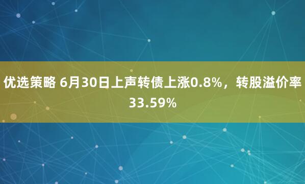 优选策略 6月30日上声转债上涨0.8%，转股溢价率33.59%