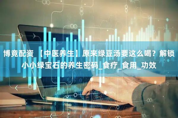 博竟配资 【中医养生】原来绿豆汤要这么喝？解锁小小绿宝石的养生密码_食疗_食用_功效