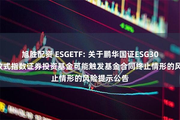 旭胜配资 ESGETF: 关于鹏华国证ESG300交易型开放式指数证券投资基金可能触发基金合同终止情形的风险提示公告